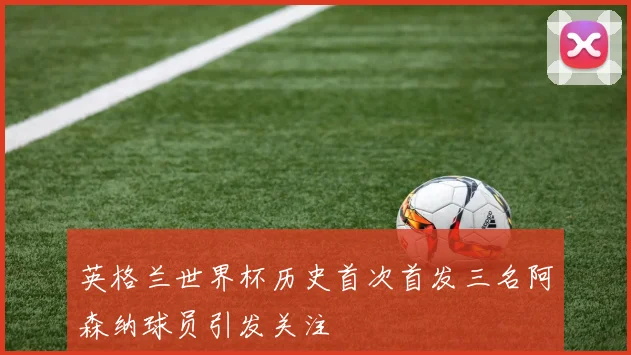 英格兰世界杯历史首次首发三名阿森纳球员引发关注