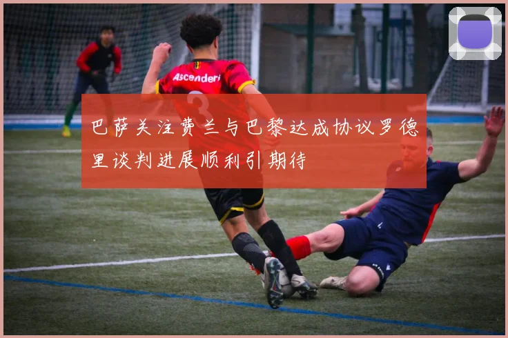 巴萨关注费兰与巴黎达成协议罗德里谈判进展顺利引期待