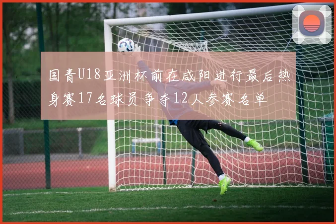 国青U18亚洲杯前在咸阳进行最后热身赛17名球员争夺12人参赛名单